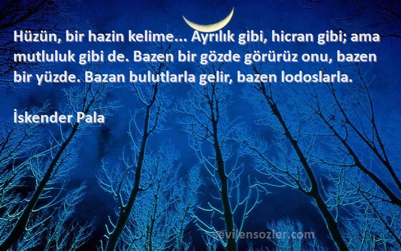 İskender Pala Sözleri 
Hüzün, bir hazin kelime... Ayrılık gibi, hicran gibi; ama mutluluk gibi de. Bazen bir gözde görürüz onu, bazen bir yüzde. Bazan bulutlarla gelir, bazen lodoslarla.