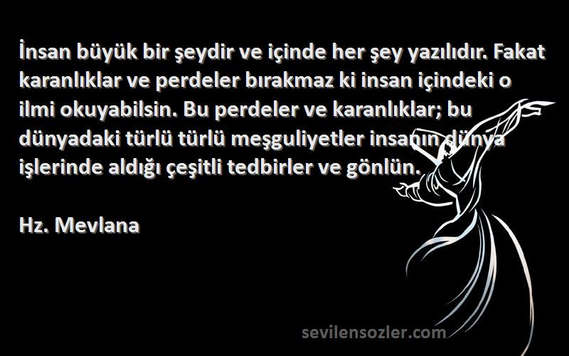 Hz. Mevlana Sözleri 
İnsan büyük bir şeydir ve içinde her şey yazılıdır. Fakat karanlıklar ve perdeler bırakmaz ki insan içindeki o ilmi okuyabilsin. Bu perdeler ve karanlıklar; bu dünyadaki türlü türlü meşguliyetler insanın dünya işlerinde aldığı çeşitli tedbirler ve gönlün.