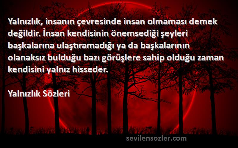 Yalnızlık  Sözleri 
Yalnızlık, insanın çevresinde insan olmaması demek değildir. İnsan kendisinin önemsediği şeyleri başkalarına ulaştıramadığı ya da başkalarının olanaksız bulduğu bazı görüşlere sahip olduğu zaman kendisini yalnız hisseder.