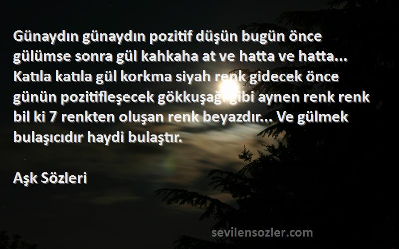 Aşk  Sözleri 
Günaydın günaydın pozitif düşün bugün önce gülümse sonra gül kahkaha at ve hatta ve hatta... Katıla katıla gül korkma siyah renk gidecek önce günün pozitifleşecek gökkuşağı gibi aynen renk renk bil ki 7 renkten oluşan renk beyazdır... Ve gülmek bulaşıcıdır haydi bulaştır.