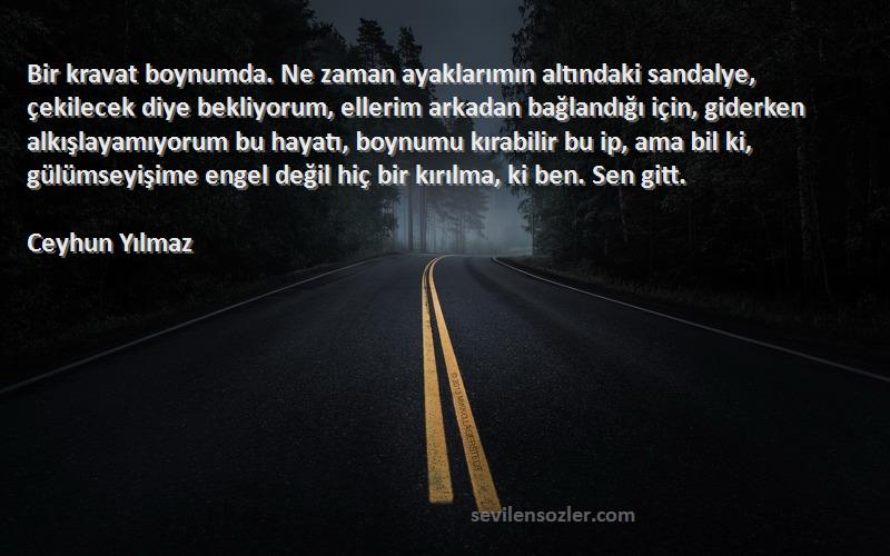 Ceyhun Yılmaz Sözleri 
Bir kravat boynumda. Ne zaman ayaklarımın altındaki sandalye, çekilecek diye bekliyorum, ellerim arkadan bağlandığı için, giderken alkışlayamıyorum bu hayatı, boynumu kırabilir bu ip, ama bil ki, gülümseyişime engel değil hiç bir kırılma, ki ben. Sen gitt.