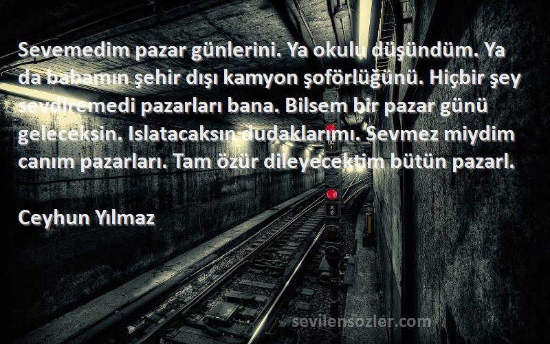 Ceyhun Yılmaz Sözleri 
Sevemedim pazar günlerini. Ya okulu düşündüm. Ya da babamın şehir dışı kamyon şoförlüğünü. Hiçbir şey sevdiremedi pazarları bana. Bilsem bir pazar günü geleceksin. Islatacaksın dudaklarımı. Sevmez miydim canım pazarları. Tam özür dileyecektim bütün pazarl.