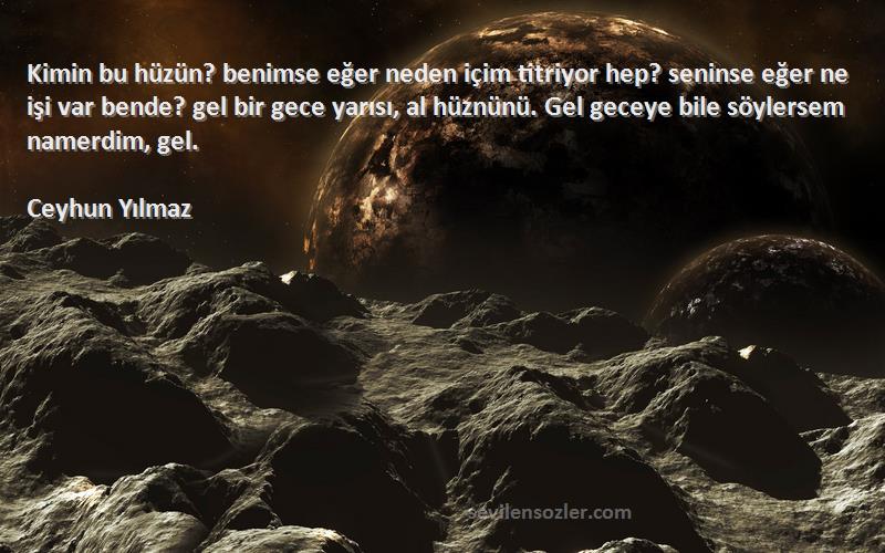 Ceyhun Yılmaz Sözleri 
Kimin bu hüzün? benimse eğer neden içim titriyor hep? seninse eğer ne işi var bende? gel bir gece yarısı, al hüznünü. Gel geceye bile söylersem namerdim, gel.