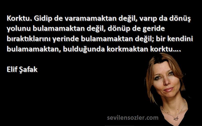 Elif Şafak Sözleri 
Korktu. Gidip de varamamaktan değil, varıp da dönüş yolunu bulamamaktan değil, dönüp de geride bıraktıklarını yerinde bulamamaktan değil; bir kendini bulamamaktan, bulduğunda korkmaktan korktu….