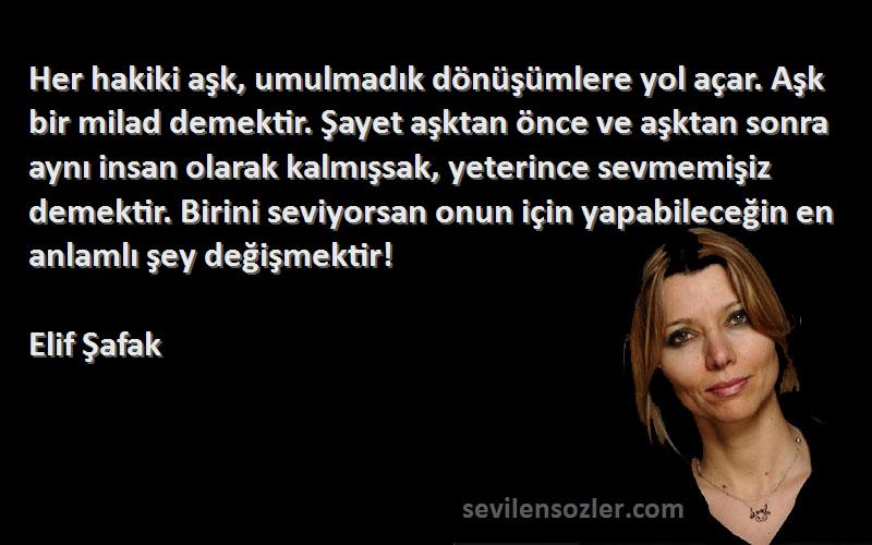 Elif Şafak Sözleri 
Her hakiki aşk, umulmadık dönüşümlere yol açar. Aşk bir milad demektir. Şayet aşktan önce ve aşktan sonra aynı insan olarak kalmışsak, yeterince sevmemişiz demektir. Birini seviyorsan onun için yapabileceğin en anlamlı şey değişmektir!