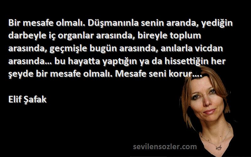 Elif Şafak Sözleri 
Bir mesafe olmalı. Düşmanınla senin aranda, yediğin darbeyle iç organlar arasında, bireyle toplum arasında, geçmişle bugün arasında, anılarla vicdan arasında… bu hayatta yaptığın ya da hissettiğin her şeyde bir mesafe olmalı. Mesafe seni korur….