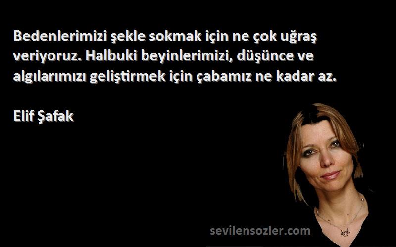 Elif Şafak Sözleri 
Bedenlerimizi şekle sokmak için ne çok uğraş veriyoruz. Halbuki beyinlerimizi, düşünce ve algılarımızı geliştirmek için çabamız ne kadar az.