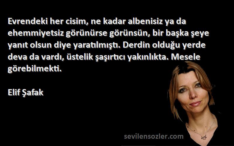 Elif Şafak Sözleri 
Evrendeki her cisim, ne kadar albenisiz ya da ehemmiyetsiz görünürse görünsün, bir başka şeye yanıt olsun diye yaratılmıştı. Derdin olduğu yerde deva da vardı, üstelik şaşırtıcı yakınlıkta. Mesele görebilmekti.