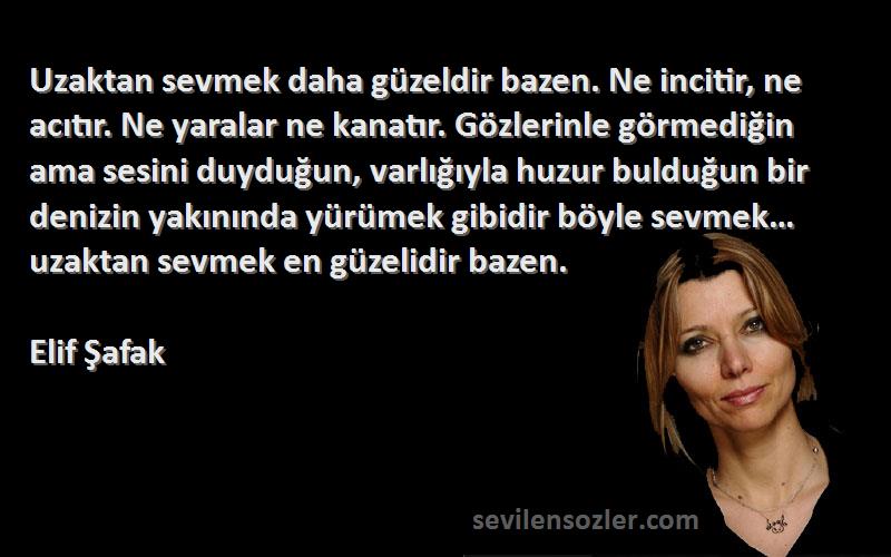 Elif Şafak Sözleri 
Uzaktan sevmek daha güzeldir bazen. Ne incitir, ne acıtır. Ne yaralar ne kanatır. Gözlerinle görmediğin ama sesini duyduğun, varlığıyla huzur bulduğun bir denizin yakınında yürümek gibidir böyle sevmek… uzaktan sevmek en güzelidir bazen.