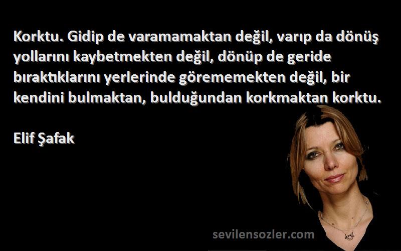 Elif Şafak Sözleri 
Korktu. Gidip de varamamaktan değil, varıp da dönüş yollarını kaybetmekten değil, dönüp de geride bıraktıklarını yerlerinde görememekten değil, bir kendini bulmaktan, bulduğundan korkmaktan korktu.