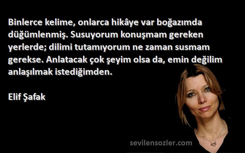 Elif Şafak Sözleri 
Binlerce kelime, onlarca hikâye var boğazımda düğümlenmiş. Susuyorum konuşmam gereken yerlerde; dilimi tutamıyorum ne zaman susmam gerekse. Anlatacak çok şeyim olsa da, emin değilim anlaşılmak istediğimden.