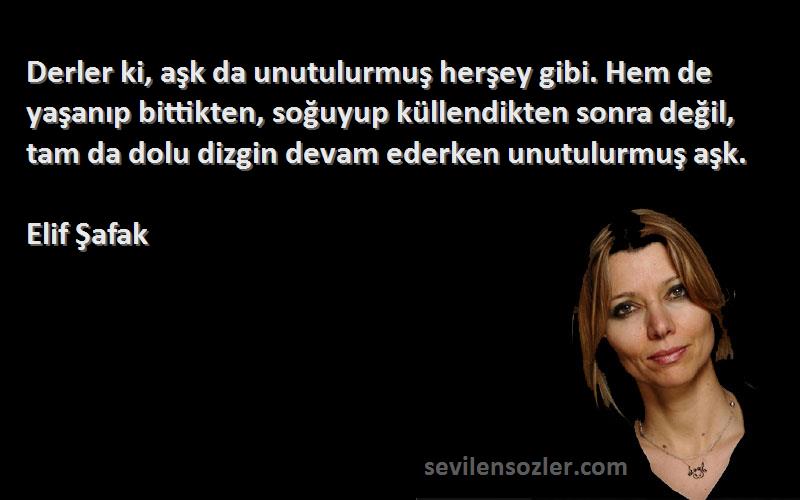 Elif Şafak Sözleri 
Derler ki, aşk da unutulurmuş herşey gibi. Hem de yaşanıp bittikten, soğuyup küllendikten sonra değil, tam da dolu dizgin devam ederken unutulurmuş aşk.