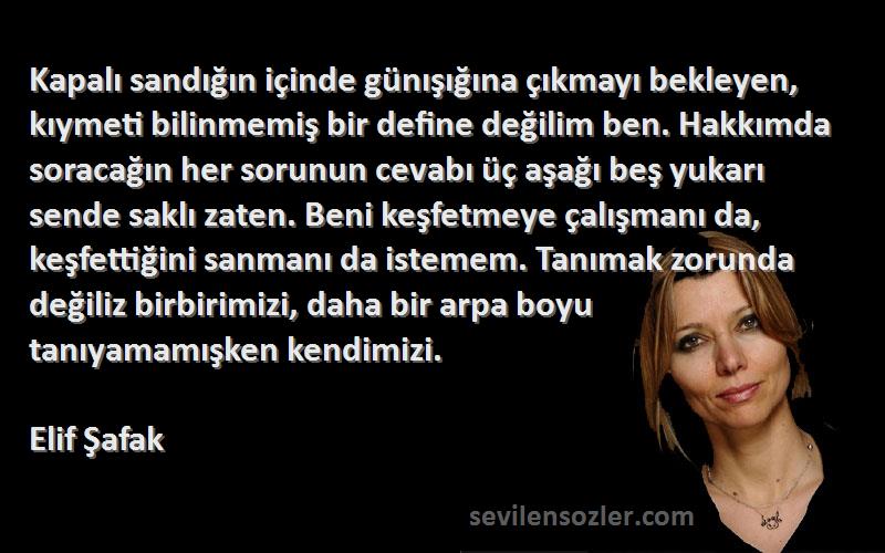 Elif Şafak Sözleri 
Kapalı sandığın içinde günışığına çıkmayı bekleyen, kıymeti bilinmemiş bir define değilim ben. Hakkımda soracağın her sorunun cevabı üç aşağı beş yukarı sende saklı zaten. Beni keşfetmeye çalışmanı da, keşfettiğini sanmanı da istemem. Tanımak zorunda değiliz birbirimizi, daha bir arpa boyu tanıyamamışken kendimizi.