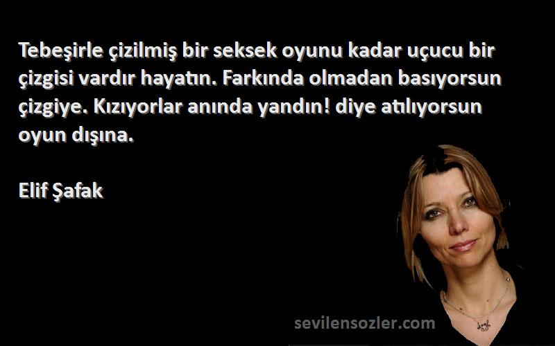 Elif Şafak Sözleri 
Tebeşirle çizilmiş bir seksek oyunu kadar uçucu bir çizgisi vardır hayatın. Farkında olmadan basıyorsun çizgiye. Kızıyorlar anında yandın! diye atılıyorsun oyun dışına.