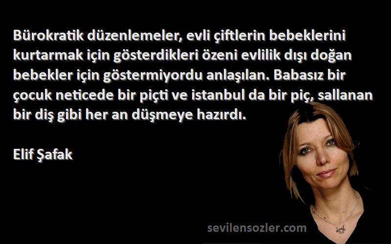 Elif Şafak Sözleri 
Bürokratik düzenlemeler, evli çiftlerin bebeklerini kurtarmak için gösterdikleri özeni evlilik dışı doğan bebekler için göstermiyordu anlaşılan. Babasız bir çocuk neticede bir piçti ve istanbul da bir piç, sallanan bir diş gibi her an düşmeye hazırdı.