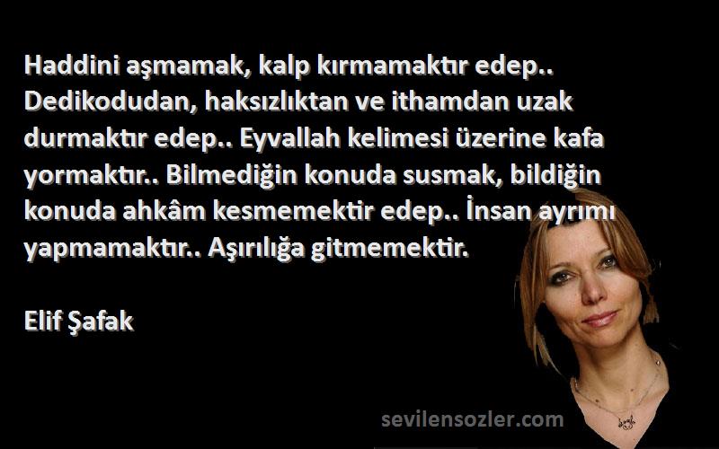 Elif Şafak Sözleri 
Haddini aşmamak, kalp kırmamaktır edep.. Dedikodudan, haksızlıktan ve ithamdan uzak durmaktır edep.. Eyvallah kelimesi üzerine kafa yormaktır.. Bilmediğin konuda susmak, bildiğin konuda ahkâm kesmemektir edep.. İnsan ayrımı yapmamaktır.. Aşırılığa gitmemektir.