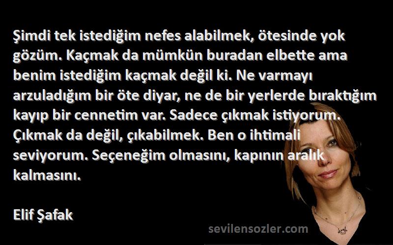 Elif Şafak Sözleri 
Şimdi tek istediğim nefes alabilmek, ötesinde yok gözüm. Kaçmak da mümkün buradan elbette ama benim istediğim kaçmak değil ki. Ne varmayı arzuladığım bir öte diyar, ne de bir yerlerde bıraktığım kayıp bir cennetim var. Sadece çıkmak istiyorum. Çıkmak da değil, çıkabilmek. Ben o ihtimali seviyorum. Seçeneğim olmasını, kapının aralık kalmasını.