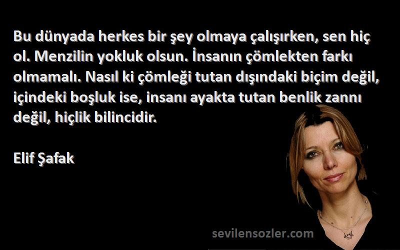 Elif Şafak Sözleri 
Bu dünyada herkes bir şey olmaya çalışırken, sen hiç ol. Menzilin yokluk olsun. İnsanın çömlekten farkı olmamalı. Nasıl ki çömleği tutan dışındaki biçim değil, içindeki boşluk ise, insanı ayakta tutan benlik zannı değil, hiçlik bilincidir.