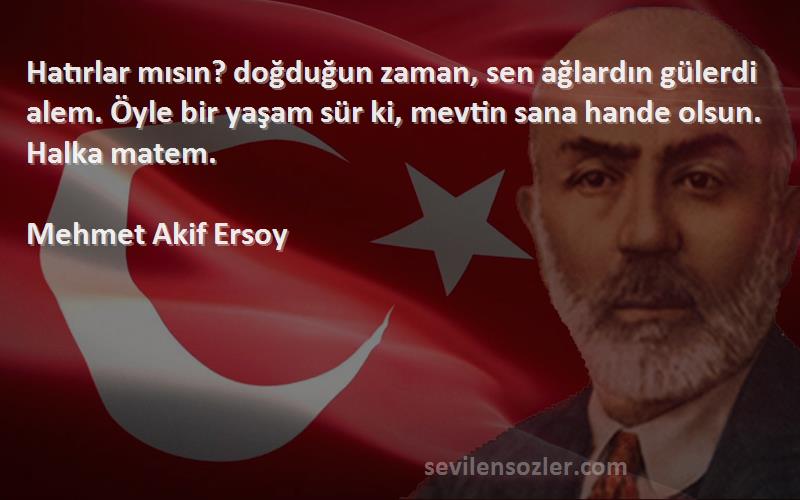 Mehmet Akif Ersoy Sözleri 
Hatırlar mısın? doğduğun zaman, sen ağlardın gülerdi alem. Öyle bir yaşam sür ki, mevtin sana hande olsun. Halka matem.