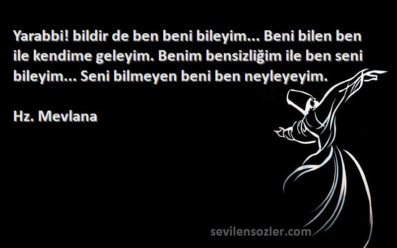 Hz. Mevlana Sözleri 
Yarabbi! bildir de ben beni bileyim... Beni bilen ben ile kendime geleyim. Benim bensizliğim ile ben seni bileyim... Seni bilmeyen beni ben neyleyeyim.