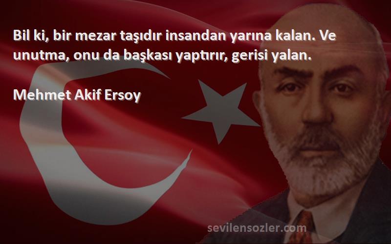 Mehmet Akif Ersoy Sözleri 
Bil ki, bir mezar taşıdır insandan yarına kalan. Ve unutma, onu da başkası yaptırır, gerisi yalan.