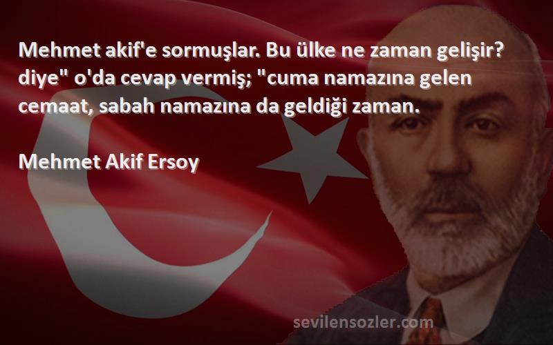 Mehmet Akif Ersoy Sözleri 
Mehmet akif'e sormuşlar. Bu ülke ne zaman gelişir? diye o'da cevap vermiş; cuma namazına gelen cemaat, sabah namazına da geldiği zaman.