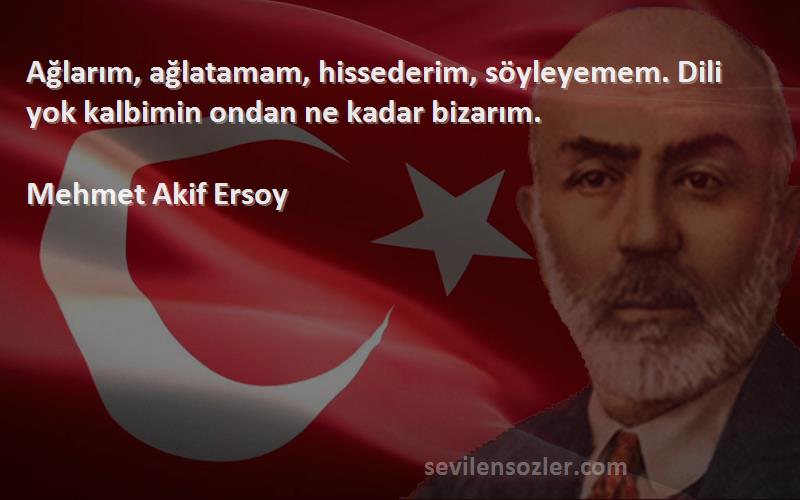 Mehmet Akif Ersoy Sözleri 
Ağlarım, ağlatamam, hissederim, söyleyemem. Dili yok kalbimin ondan ne kadar bizarım.