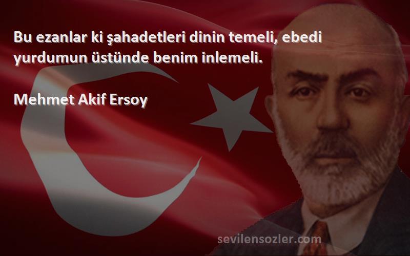 Mehmet Akif Ersoy Sözleri 
Bu ezanlar ki şahadetleri dinin temeli, ebedi yurdumun üstünde benim inlemeli.