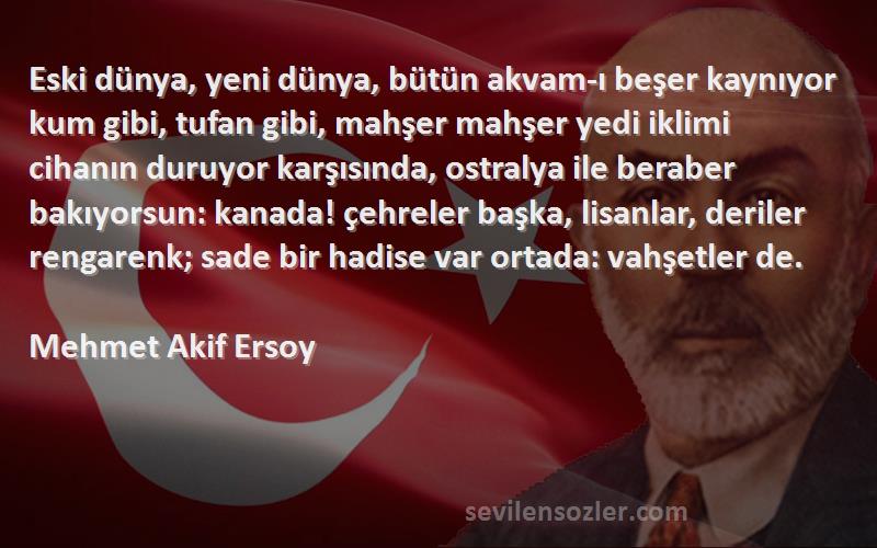 Mehmet Akif Ersoy Sözleri 
Eski dünya, yeni dünya, bütün akvam-ı beşer kaynıyor kum gibi, tufan gibi, mahşer mahşer yedi iklimi cihanın duruyor karşısında, ostralya ile beraber bakıyorsun: kanada! çehreler başka, lisanlar, deriler rengarenk; sade bir hadise var ortada: vahşetler de.