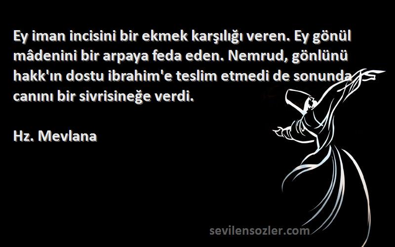 Hz. Mevlana Sözleri 
Ey iman incisini bir ekmek karşılığı veren. Ey gönül mâdenini bir arpaya feda eden. Nemrud, gönlünü hakk'ın dostu ibrahim'e teslim etmedi de sonunda canını bir sivrisineğe verdi.