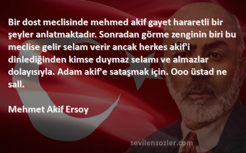 Mehmet Akif Ersoy Sözleri 
Bir dost meclisinde mehmed akif gayet hararetli bir şeyler anlatmaktadır. Sonradan görme zenginin biri bu meclise gelir selam verir ancak herkes akif'i dinlediğinden kimse duymaz selamı ve almazlar dolayısıyla. Adam akif'e sataşmak için. Ooo üstad ne sall.