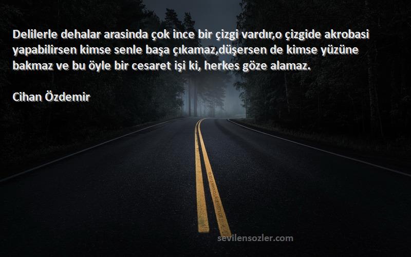 Cihan Özdemir Sözleri 
Delilerle dehalar arasinda çok ince bir çizgi vardır,o çizgide akrobasi yapabilirsen kimse senle başa çıkamaz,düşersen de kimse yüzüne bakmaz ve bu öyle bir cesaret işi ki, herkes göze alamaz.