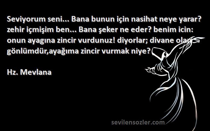 Hz. Mevlana Sözleri 
Seviyorum seni... Bana bunun için nasihat neye yarar? zehir içmişim ben... Bana şeker ne eder? benim icin: onun ayagına zincir vurdunuz! diyorlar; divane olan gönlümdür,ayağıma zincir vurmak niye?