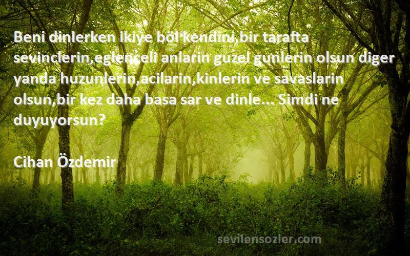 Cihan Özdemir Sözleri 
Beni dinlerken ikiye böl kendini,bir tarafta sevinclerin,eglenceli anlarin guzel gunlerin olsun diger yanda huzunlerin,acilarin,kinlerin ve savaslarin olsun,bir kez daha basa sar ve dinle... Simdi ne duyuyorsun?