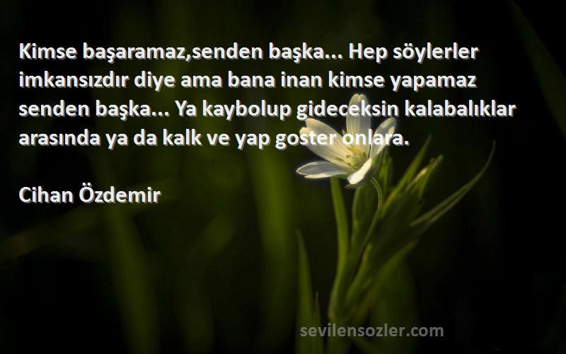 Cihan Özdemir Sözleri 
Kimse başaramaz,senden başka... Hep söylerler imkansızdır diye ama bana inan kimse yapamaz senden başka... Ya kaybolup gideceksin kalabalıklar arasında ya da kalk ve yap goster onlara.