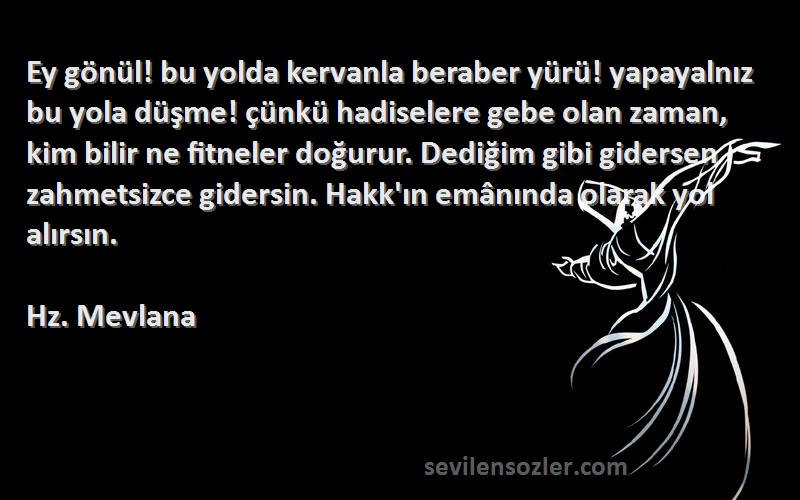 Hz. Mevlana Sözleri 
Ey gönül! bu yolda kervanla beraber yürü! yapayalnız bu yola düşme! çünkü hadiselere gebe olan zaman, kim bilir ne fitneler doğurur. Dediğim gibi gidersen zahmetsizce gidersin. Hakk'ın emânında olarak yol alırsın.