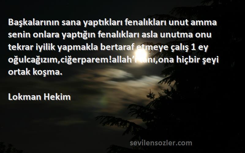 Lokman Hekim Sözleri 
Başkalarının sana yaptıkları fenalıkları unut amma senin onlara yaptığın fenalıkları asla unutma onu tekrar iyilik yapmakla bertaraf etmeye çalış 1 ey oğulcağızım,ciğerparem!allah’ı tanı,ona hiçbir şeyi ortak koşma.