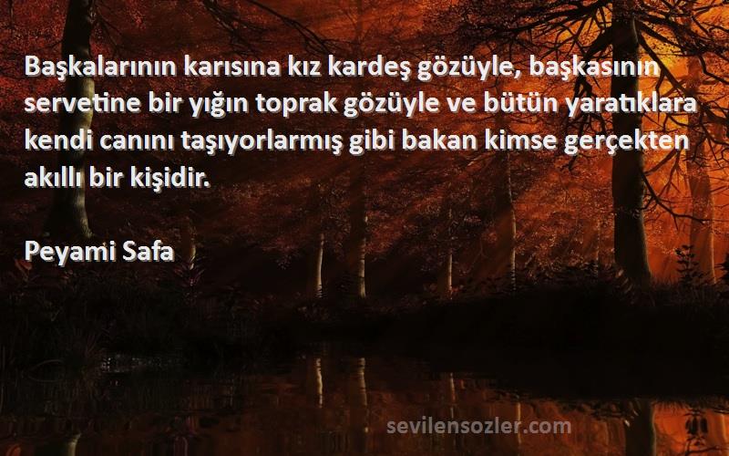 Peyami Safa Sözleri 
Başkalarının karısına kız kardeş gözüyle, başkasının servetine bir yığın toprak gözüyle ve bütün yaratıklara kendi canını taşıyorlarmış gibi bakan kimse gerçekten akıllı bir kişidir.