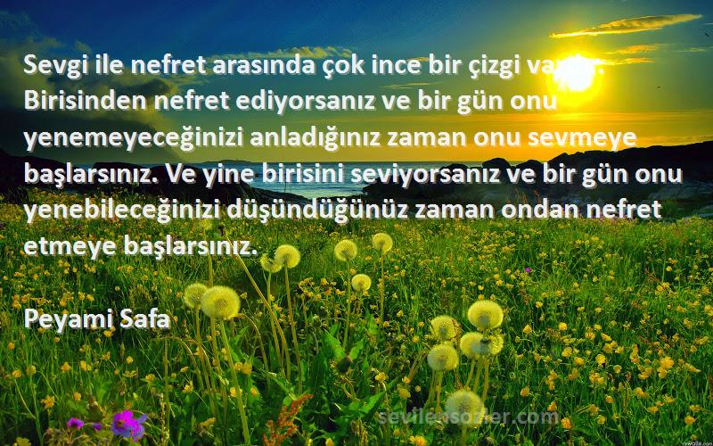 Peyami Safa Sözleri 
Sevgi ile nefret arasında çok ince bir çizgi vardır. Birisinden nefret ediyorsanız ve bir gün onu yenemeyeceğinizi anladığınız zaman onu sevmeye başlarsınız. Ve yine birisini seviyorsanız ve bir gün onu yenebileceğinizi düşündüğünüz zaman ondan nefret etmeye başlarsınız.