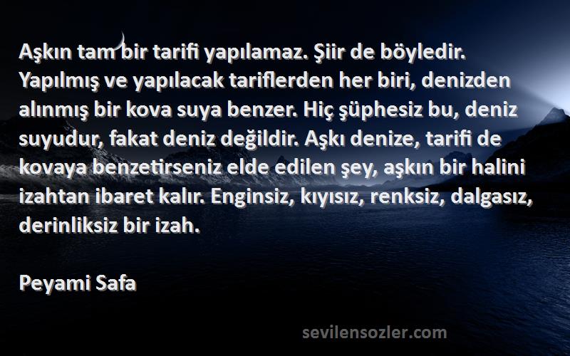 Peyami Safa Sözleri 
Aşkın tam bir tarifi yapılamaz. Şiir de böyledir. Yapılmış ve yapılacak tariflerden her biri, denizden alınmış bir kova suya benzer. Hiç şüphesiz bu, deniz suyudur, fakat deniz değildir. Aşkı denize, tarifi de kovaya benzetirseniz elde edilen şey, aşkın bir halini izahtan ibaret kalır. Enginsiz, kıyısız, renksiz, dalgasız, derinliksiz bir izah.