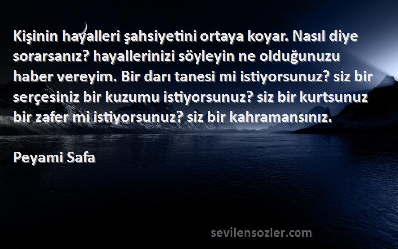 Peyami Safa Sözleri 
Kişinin hayalleri şahsiyetini ortaya koyar. Nasıl diye sorarsanız? hayallerinizi söyleyin ne olduğunuzu haber vereyim. Bir darı tanesi mi istiyorsunuz? siz bir serçesiniz bir kuzumu istiyorsunuz? siz bir kurtsunuz bir zafer mi istiyorsunuz? siz bir kahramansınız.