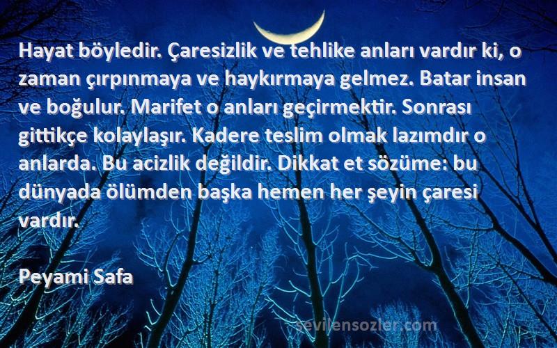 Peyami Safa Sözleri 
Hayat böyledir. Çaresizlik ve tehlike anları vardır ki, o zaman çırpınmaya ve haykırmaya gelmez. Batar insan ve boğulur. Marifet o anları geçirmektir. Sonrası gittikçe kolaylaşır. Kadere teslim olmak lazımdır o anlarda. Bu acizlik değildir. Dikkat et sözüme: bu dünyada ölümden başka hemen her şeyin çaresi vardır.