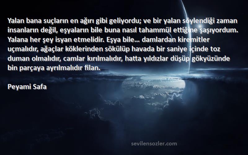 Peyami Safa Sözleri 
Yalan bana suçların en ağırı gibi geliyordu; ve bir yalan söylendiği zaman insanların değil, eşyaların bile buna nasıl tahammül ettiğine şaşıyordum. Yalana her şey isyan etmelidir. Eşya bile… damlardan kiremitler uçmalıdır, ağaçlar köklerinden sökülüp havada bir saniye içinde toz duman olmalıdır, camlar kırılmalıdır, hatta yıldızlar düşüp gökyüzünde bin parçaya ayrılmalıdır filan.