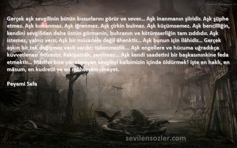 Peyami Safa Sözleri 
Gerçek aşk sevgilinin bütün kusurlarını görür ve sever... Aşk inanmanın şiiridir. Aşk şüphe etmez. Aşk kıskanmaz. Aşk iğrenmez. Aşk çirkin bulmaz. Aşk küçümsemez. Aşk bencilliğin, kendini sevgiliden daha üstün görmenin, buhranın ve kötümserliğin tam zıddıdır. Aşk istemez, yalnız verir. Aşk bir mücadele değil âhenktir... Aşk bunun için ilâhidir... Gerçek aşkın bir tek değişmez vasfı vardır: tükenmezlik... Aşk engellere ve hücuma uğradıkça kuvvetlenen ihtirastır. Rakipsizdir, yenilmez... Aşk kendi saadetini bir başkasınınkine feda etmektir... Mârifet bize yâr olmayan sevgiliyi kalbimizin içinde öldürmek! işte en haklı, en mâsum, en kudretli ve en muhteşem cinayet.