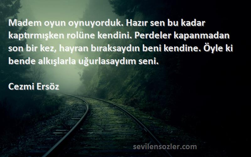 Cezmi Ersöz Sözleri 
Madem oyun oynuyorduk. Hazır sen bu kadar kaptırmışken rolüne kendini. Perdeler kapanmadan son bir kez, hayran bıraksaydın beni kendine. Öyle ki bende alkışlarla uğurlasaydım seni.