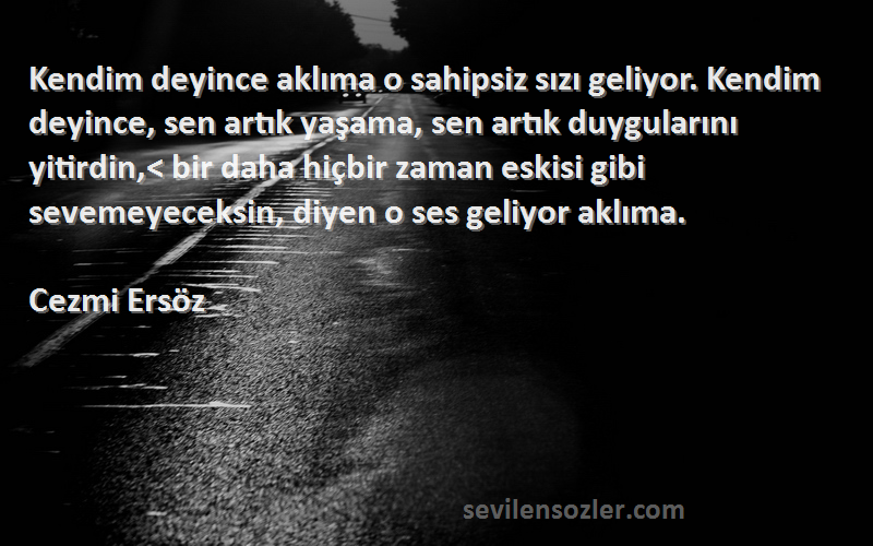 Cezmi Ersöz Sözleri 
Kendim deyince aklıma o sahipsiz sızı geliyor. Kendim deyince, sen artık yaşama, sen artık duygularını yitirdin,< bir daha hiçbir zaman eskisi gibi sevemeyeceksin, diyen o ses geliyor aklıma.