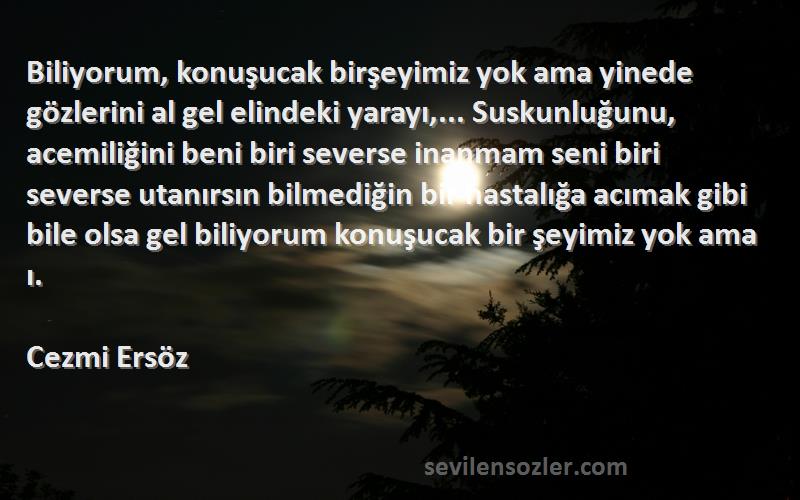 Cezmi Ersöz Sözleri 
Biliyorum, konuşucak birşeyimiz yok ama yinede gözlerini al gel elindeki yarayı,... Suskunluğunu, acemiliğini beni biri severse inanmam seni biri severse utanırsın bilmediğin bir hastalığa acımak gibi bile olsa gel biliyorum konuşucak bir şeyimiz yok ama ı.