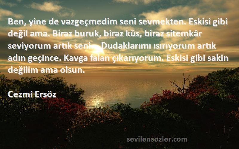 Cezmi Ersöz Sözleri 
Ben, yine de vazgeçmedim seni sevmekten. Eskisi gibi değil ama. Biraz buruk, biraz küs, biraz sitemkâr seviyorum artık seni... Dudaklarımı ısırıyorum artık adın geçince. Kavga falan çıkarıyorum. Eskisi gibi sakin değilim ama olsun.