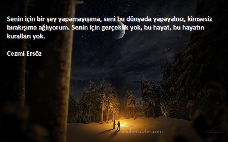 Cezmi Ersöz Sözleri 
Senin için bir şey yapamayışıma, seni bu dünyada yapayalnız, kimsesiz bırakışıma ağlıyorum. Senin için gerçeklik yok, bu hayat, bu hayatın kuralları yok.