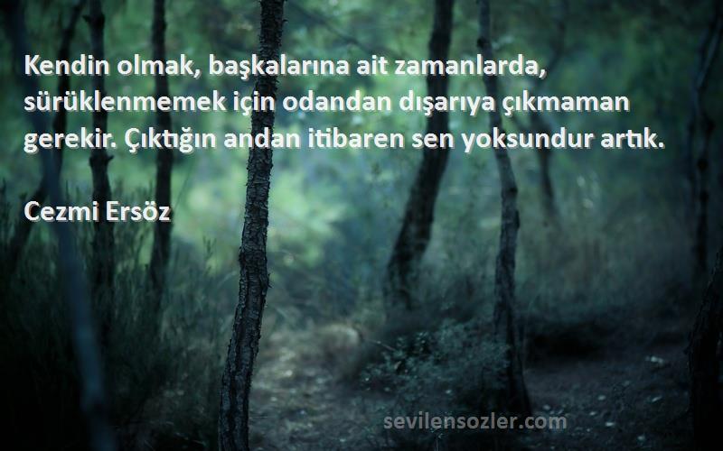 Cezmi Ersöz Sözleri 
Kendin olmak, başkalarına ait zamanlarda, sürüklenmemek için odandan dışarıya çıkmaman gerekir. Çıktığın andan itibaren sen yoksundur artık.